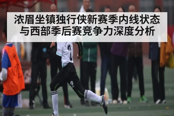 浓眉坐镇独行侠新赛季内线状态与西部季后赛竞争力深度分析